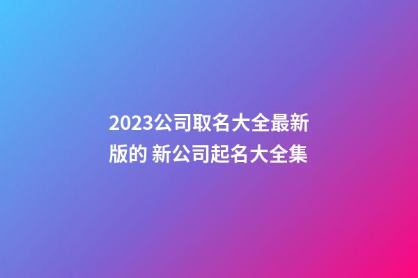 2023公司取名大全最新版的 新公司起名大全集-第1張-公司起名-玄機派